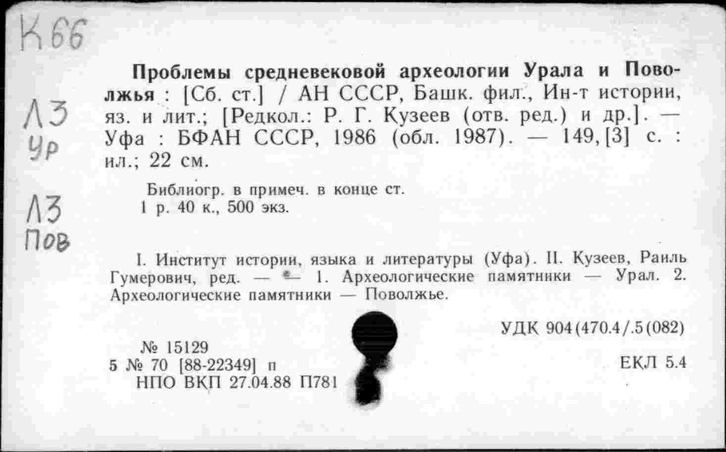 ﻿A3
Ур
лз
Пр&
Проблемы средневековой археологии Урала и Поволжья : [Сб. ст.] / АН СССР, Башк. фил., Ин-т истории, яз. и лит.; [Редкол.: Р. Г. Кузеев (отв. ред.) и др.]. — Уфа : БФАН СССР, 1986 (обл. 1987). — 149, [3] с. : ил.; 22 см.
Библиогр. в примем, в конце ст.
1 р. 40 к., 500 экз.
I. Институт истории, языка и литературы (Уфа). II. Кузеев, Раиль Гумерович, ред. — *— 1. Археологические памятники — Урал. 2. Археологические памятники — Поволжье.
4^	УДК 904 (470.4/.5(082)
№ 15129
5 № 70 [88-22349] п	Ш	ЕКЛ 5.4
НПО ВКП 27.04.88 П781 Ж